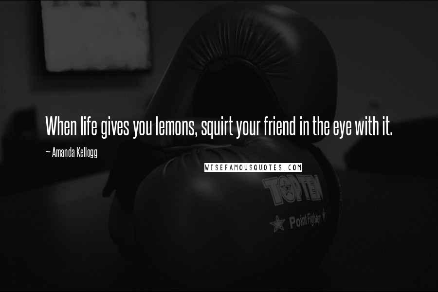 Amanda Kellogg Quotes: When life gives you lemons, squirt your friend in the eye with it.