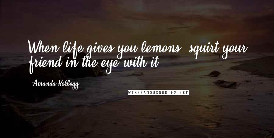 Amanda Kellogg Quotes: When life gives you lemons, squirt your friend in the eye with it.