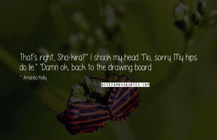 Amanda Kelly Quotes: That's right, Sha-kira?" I shook my head "No, sorry. My hips do lie." "Damn ok, back to the drawing board.