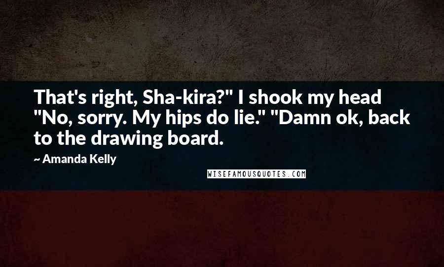 Amanda Kelly Quotes: That's right, Sha-kira?" I shook my head "No, sorry. My hips do lie." "Damn ok, back to the drawing board.