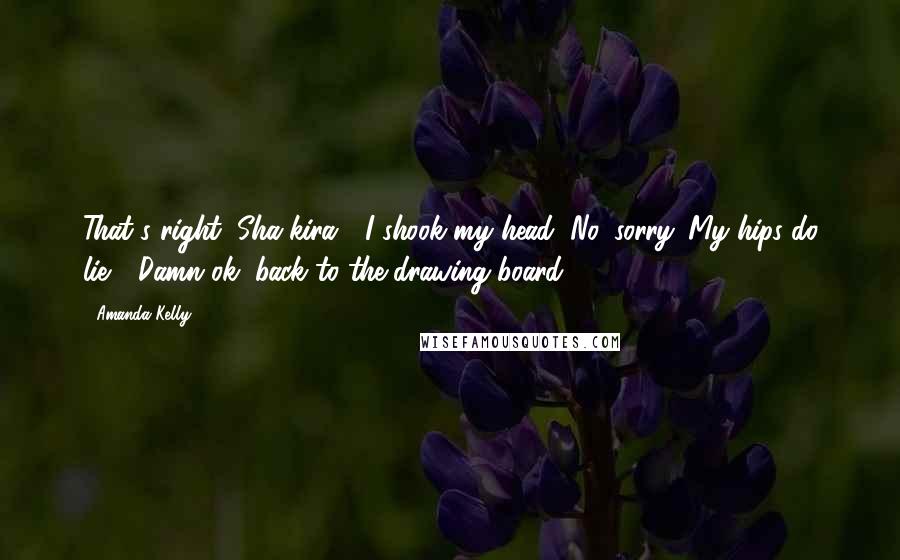 Amanda Kelly Quotes: That's right, Sha-kira?" I shook my head "No, sorry. My hips do lie." "Damn ok, back to the drawing board.