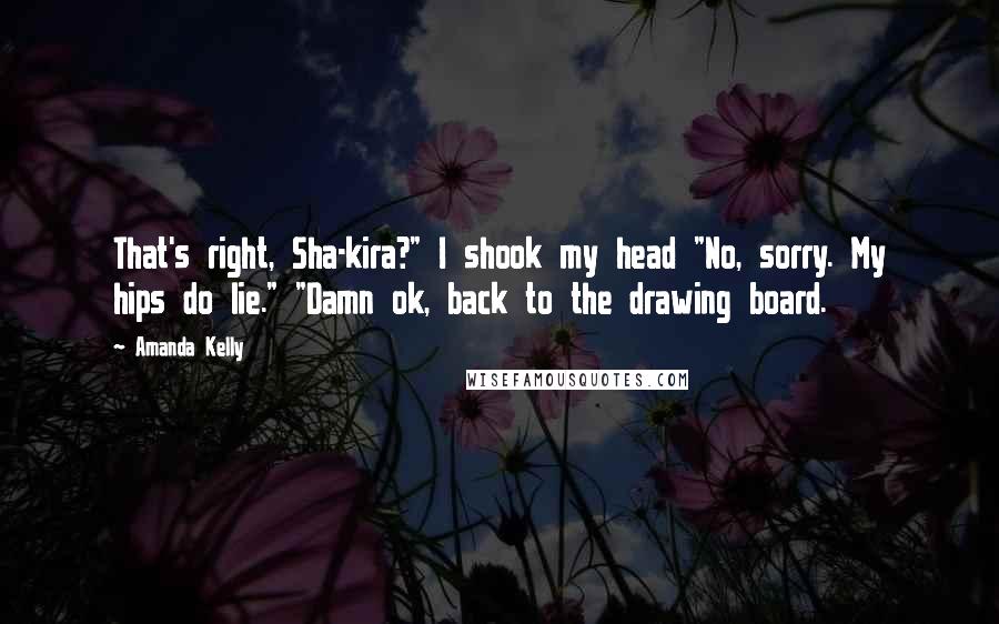 Amanda Kelly Quotes: That's right, Sha-kira?" I shook my head "No, sorry. My hips do lie." "Damn ok, back to the drawing board.