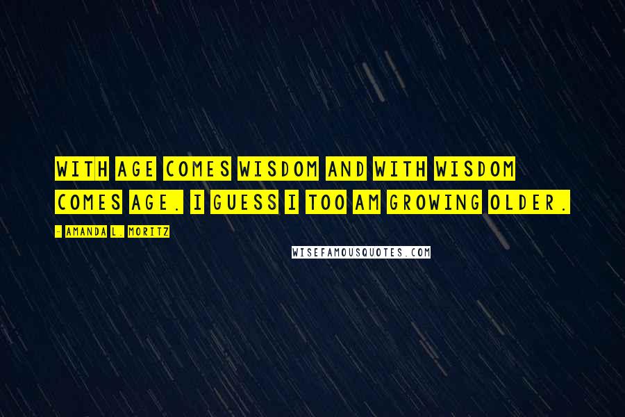 Amanda L. Moritz Quotes: With age comes wisdom and with wisdom comes age. I guess I too am growing older.