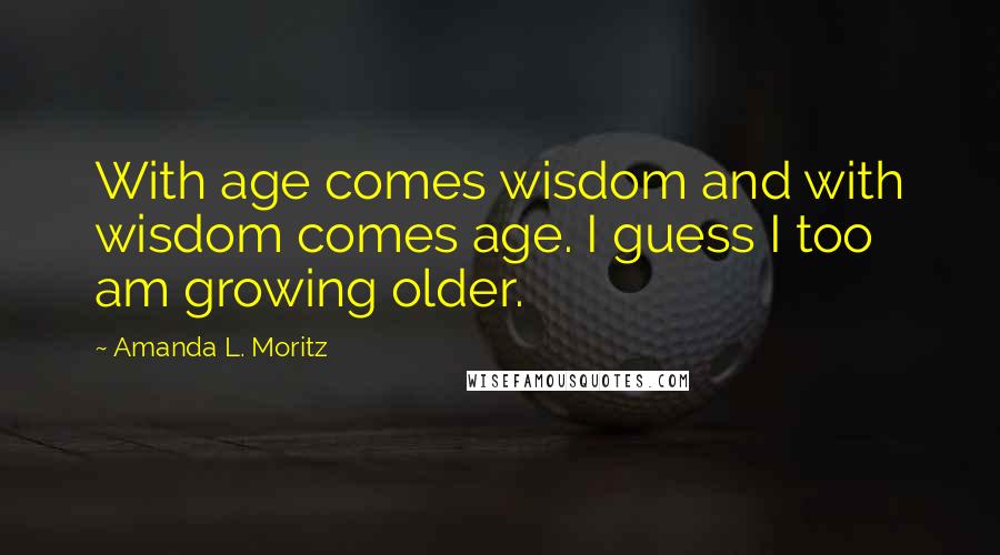 Amanda L. Moritz Quotes: With age comes wisdom and with wisdom comes age. I guess I too am growing older.