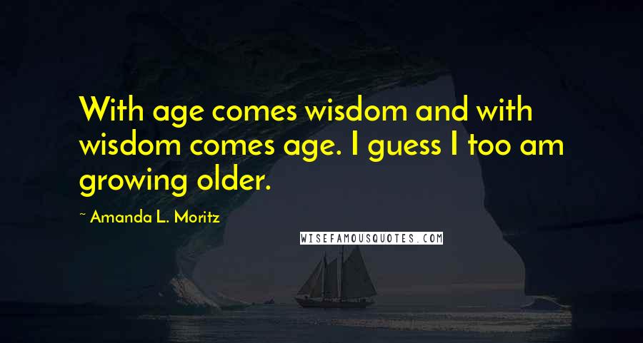 Amanda L. Moritz Quotes: With age comes wisdom and with wisdom comes age. I guess I too am growing older.