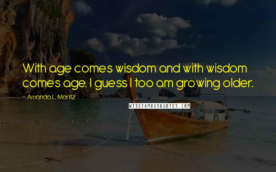 Amanda L. Moritz Quotes: With age comes wisdom and with wisdom comes age. I guess I too am growing older.