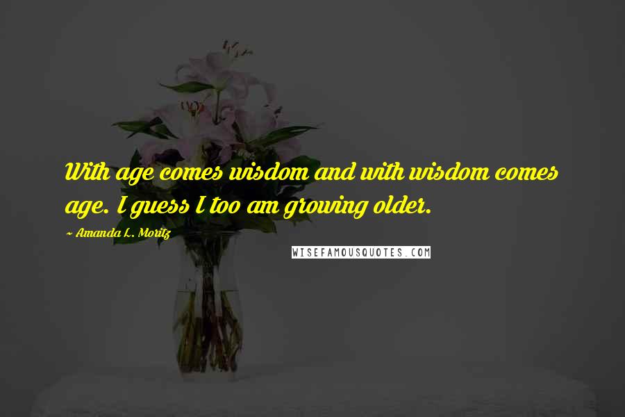 Amanda L. Moritz Quotes: With age comes wisdom and with wisdom comes age. I guess I too am growing older.