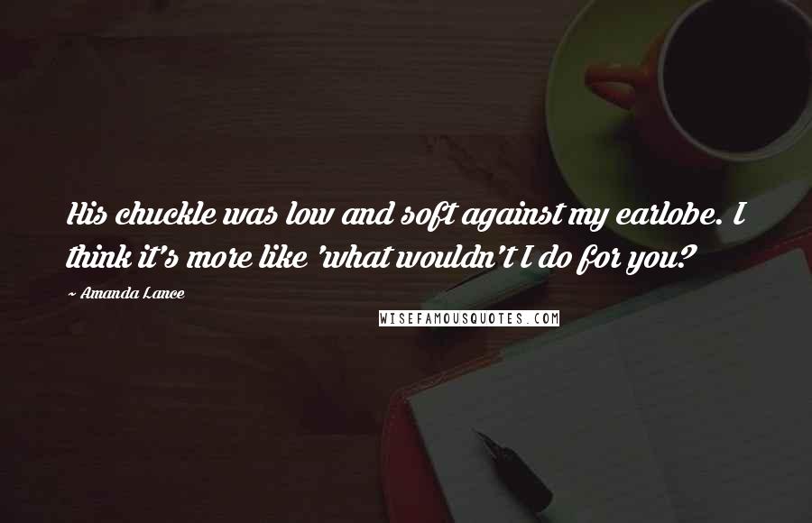 Amanda Lance Quotes: His chuckle was low and soft against my earlobe. I think it's more like 'what wouldn't I do for you?