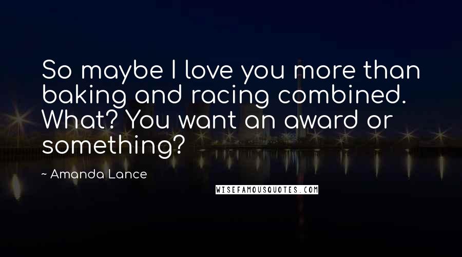 Amanda Lance Quotes: So maybe I love you more than baking and racing combined. What? You want an award or something?