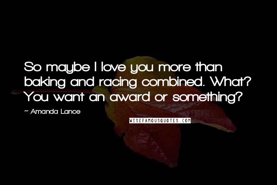 Amanda Lance Quotes: So maybe I love you more than baking and racing combined. What? You want an award or something?