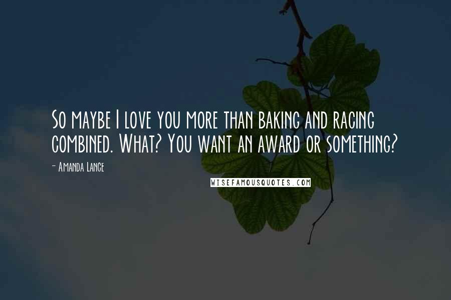 Amanda Lance Quotes: So maybe I love you more than baking and racing combined. What? You want an award or something?
