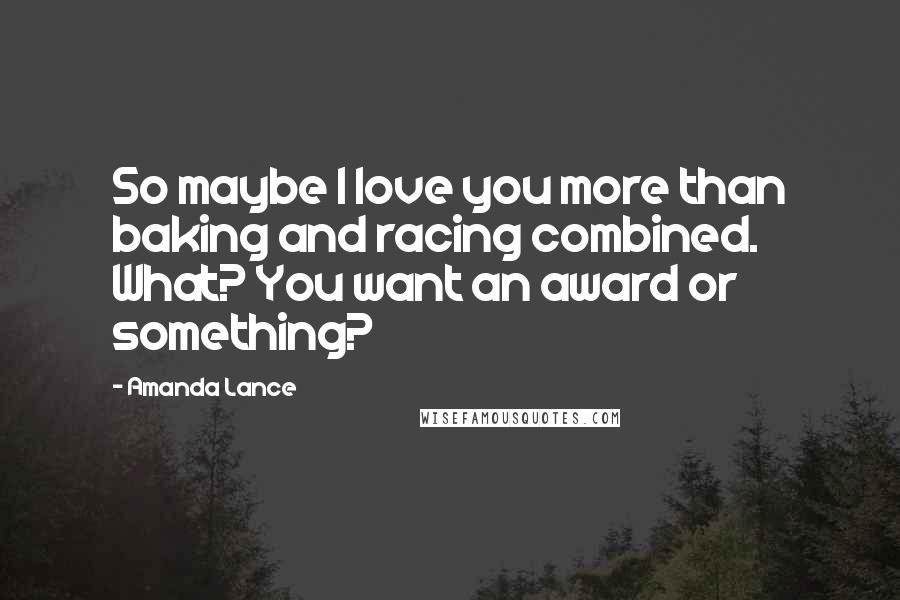 Amanda Lance Quotes: So maybe I love you more than baking and racing combined. What? You want an award or something?