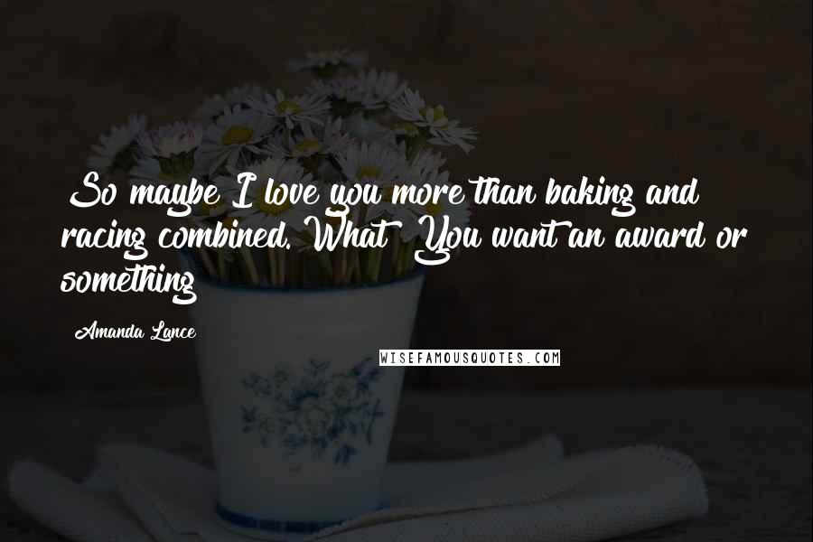 Amanda Lance Quotes: So maybe I love you more than baking and racing combined. What? You want an award or something?