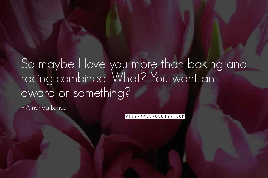 Amanda Lance Quotes: So maybe I love you more than baking and racing combined. What? You want an award or something?