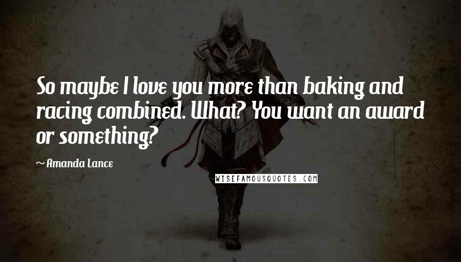 Amanda Lance Quotes: So maybe I love you more than baking and racing combined. What? You want an award or something?