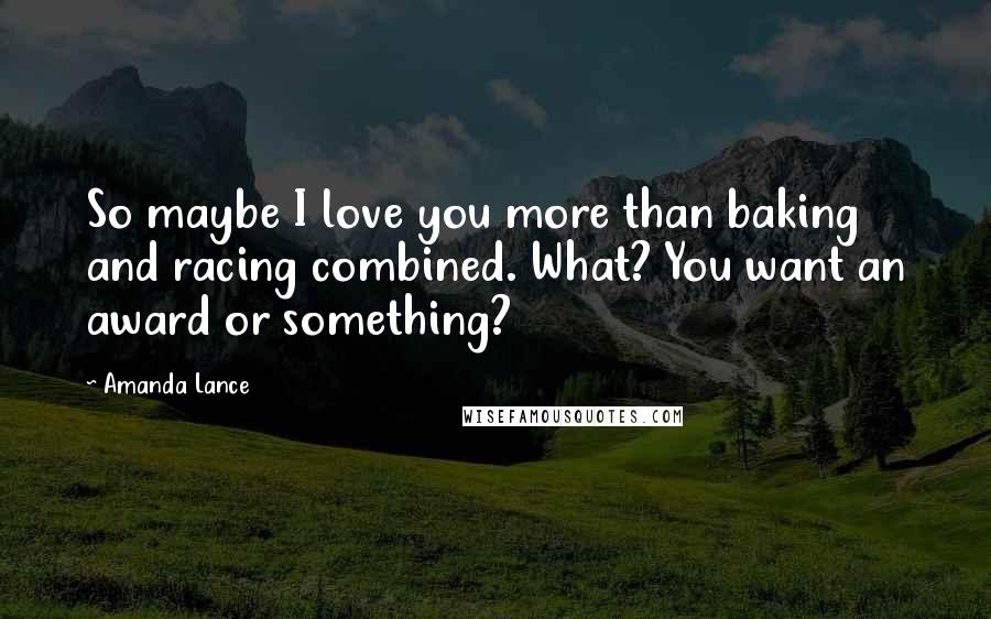 Amanda Lance Quotes: So maybe I love you more than baking and racing combined. What? You want an award or something?
