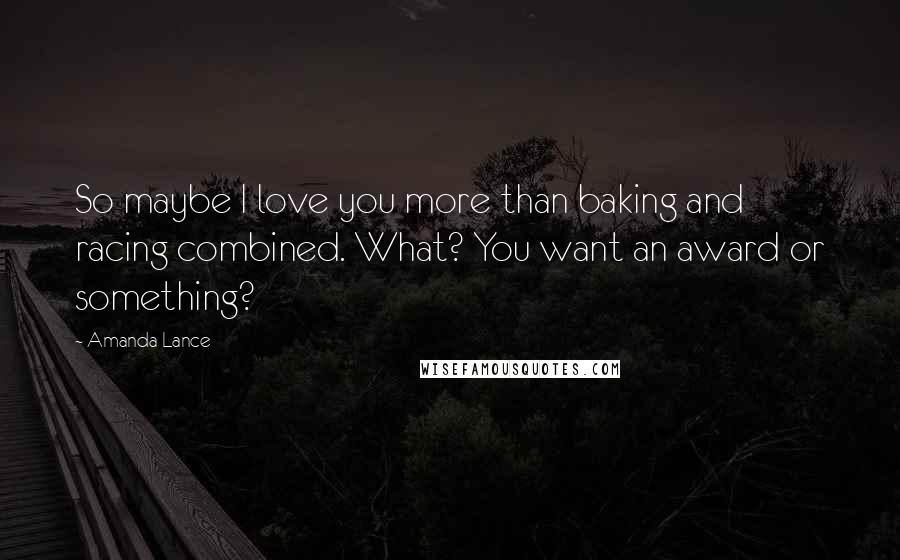 Amanda Lance Quotes: So maybe I love you more than baking and racing combined. What? You want an award or something?
