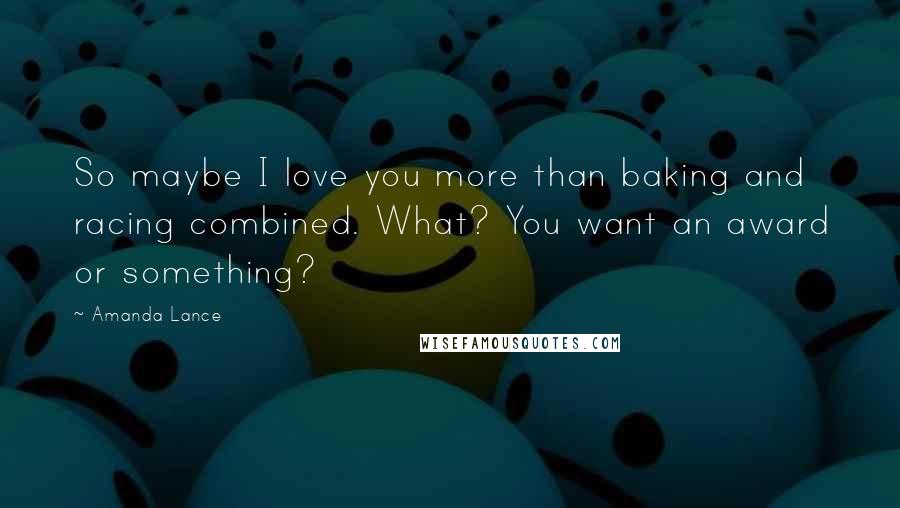 Amanda Lance Quotes: So maybe I love you more than baking and racing combined. What? You want an award or something?