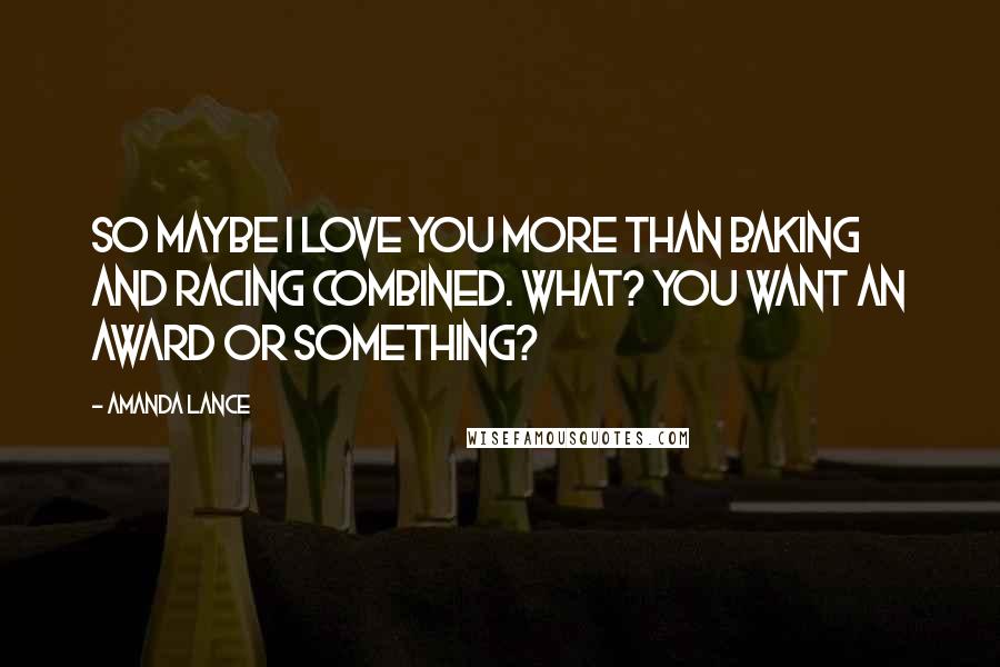 Amanda Lance Quotes: So maybe I love you more than baking and racing combined. What? You want an award or something?