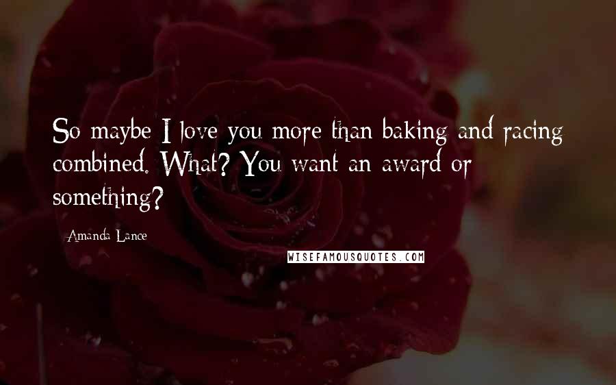 Amanda Lance Quotes: So maybe I love you more than baking and racing combined. What? You want an award or something?
