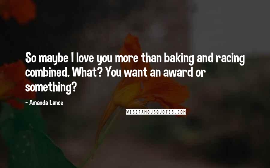 Amanda Lance Quotes: So maybe I love you more than baking and racing combined. What? You want an award or something?