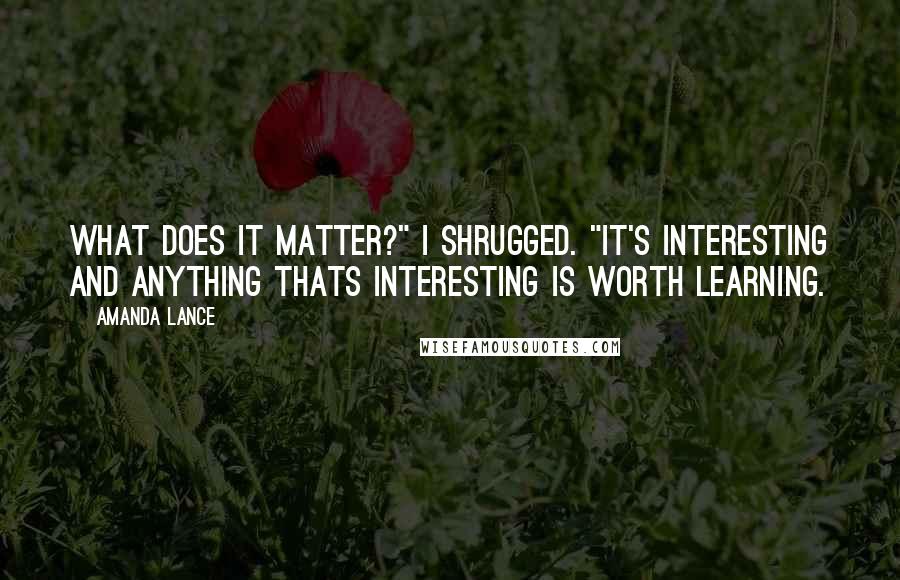 Amanda Lance Quotes: What does it matter?" I shrugged. "It's interesting and anything thats interesting is worth learning.