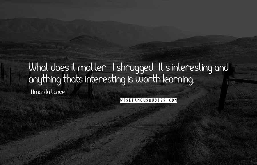 Amanda Lance Quotes: What does it matter?" I shrugged. "It's interesting and anything thats interesting is worth learning.