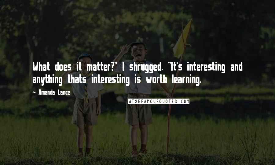Amanda Lance Quotes: What does it matter?" I shrugged. "It's interesting and anything thats interesting is worth learning.