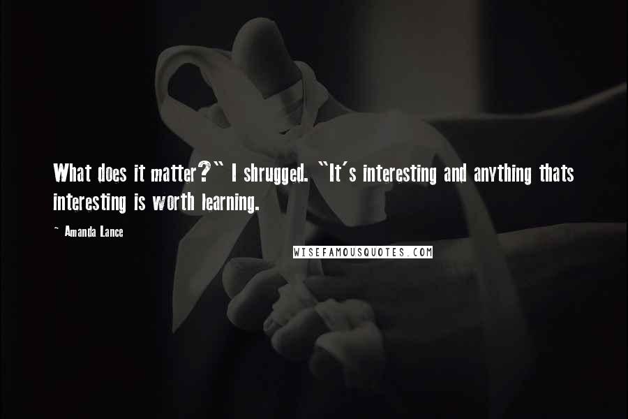 Amanda Lance Quotes: What does it matter?" I shrugged. "It's interesting and anything thats interesting is worth learning.