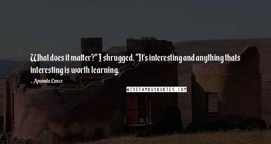 Amanda Lance Quotes: What does it matter?" I shrugged. "It's interesting and anything thats interesting is worth learning.