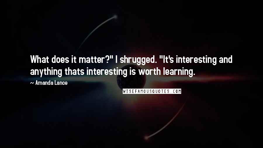 Amanda Lance Quotes: What does it matter?" I shrugged. "It's interesting and anything thats interesting is worth learning.