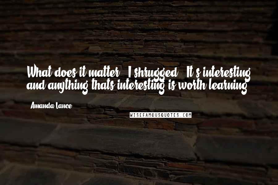 Amanda Lance Quotes: What does it matter?" I shrugged. "It's interesting and anything thats interesting is worth learning.