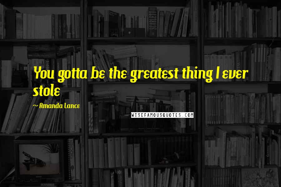 Amanda Lance Quotes: You gotta be the greatest thing I ever stole