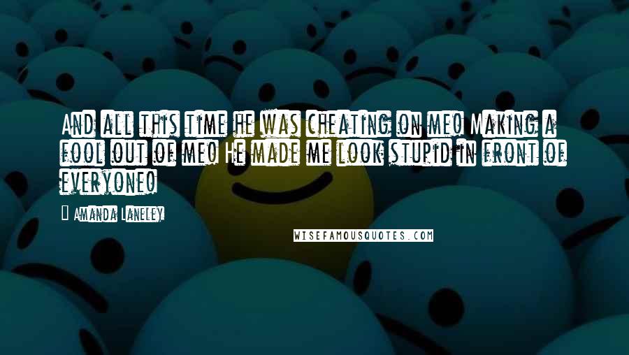 Amanda Laneley Quotes: And all this time he was cheating on me! Making a fool out of me! He made me look stupid in front of everyone!