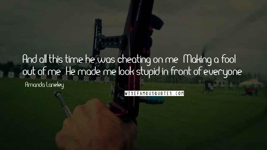 Amanda Laneley Quotes: And all this time he was cheating on me! Making a fool out of me! He made me look stupid in front of everyone!