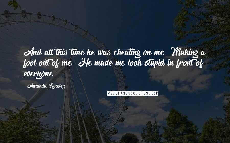 Amanda Laneley Quotes: And all this time he was cheating on me! Making a fool out of me! He made me look stupid in front of everyone!