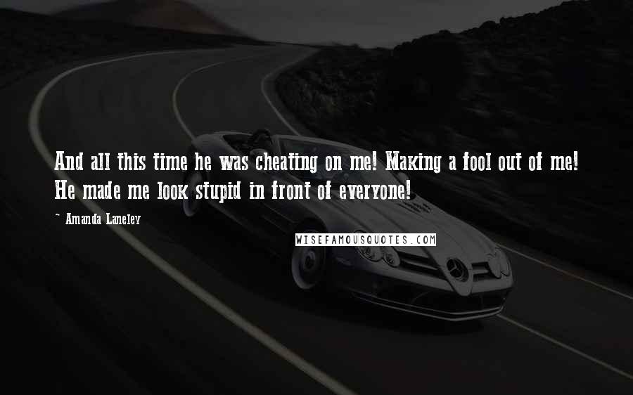 Amanda Laneley Quotes: And all this time he was cheating on me! Making a fool out of me! He made me look stupid in front of everyone!