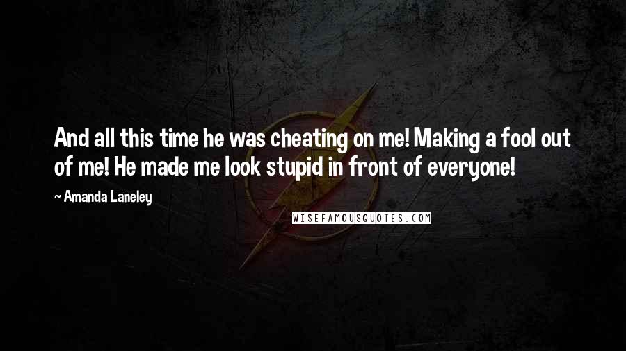 Amanda Laneley Quotes: And all this time he was cheating on me! Making a fool out of me! He made me look stupid in front of everyone!