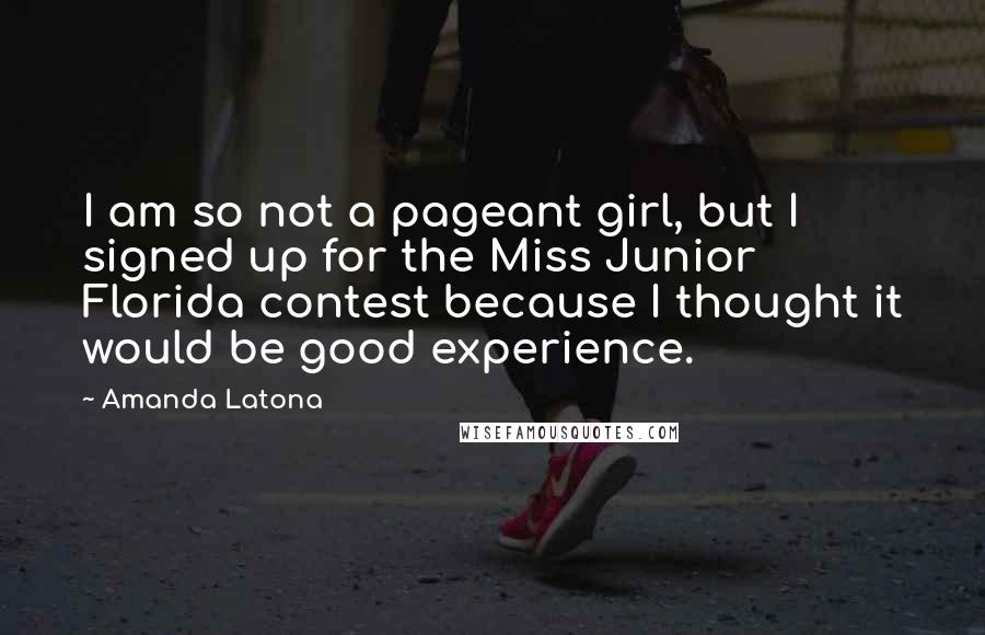 Amanda Latona Quotes: I am so not a pageant girl, but I signed up for the Miss Junior Florida contest because I thought it would be good experience.