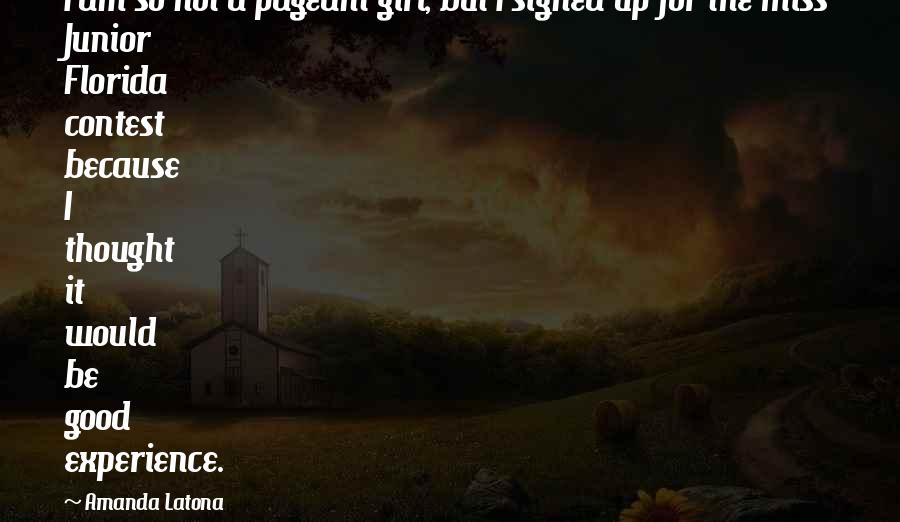 Amanda Latona Quotes: I am so not a pageant girl, but I signed up for the Miss Junior Florida contest because I thought it would be good experience.