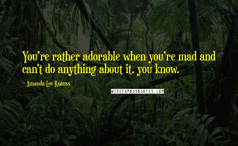 Amanda Lee Knauss Quotes: You're rather adorable when you're mad and can't do anything about it, you know.