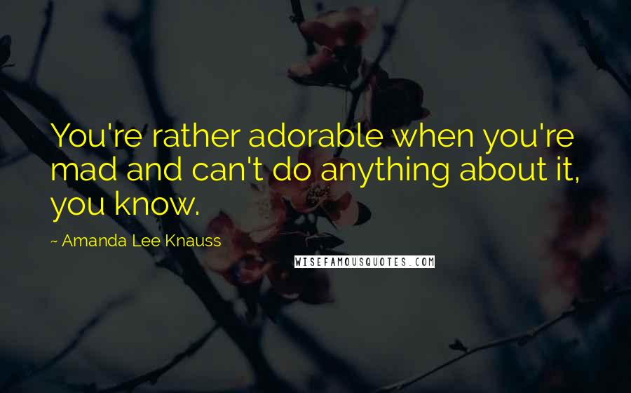 Amanda Lee Knauss Quotes: You're rather adorable when you're mad and can't do anything about it, you know.