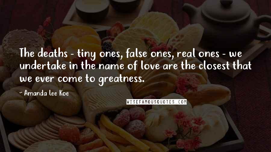 Amanda Lee Koe Quotes: The deaths - tiny ones, false ones, real ones - we undertake in the name of love are the closest that we ever come to greatness.