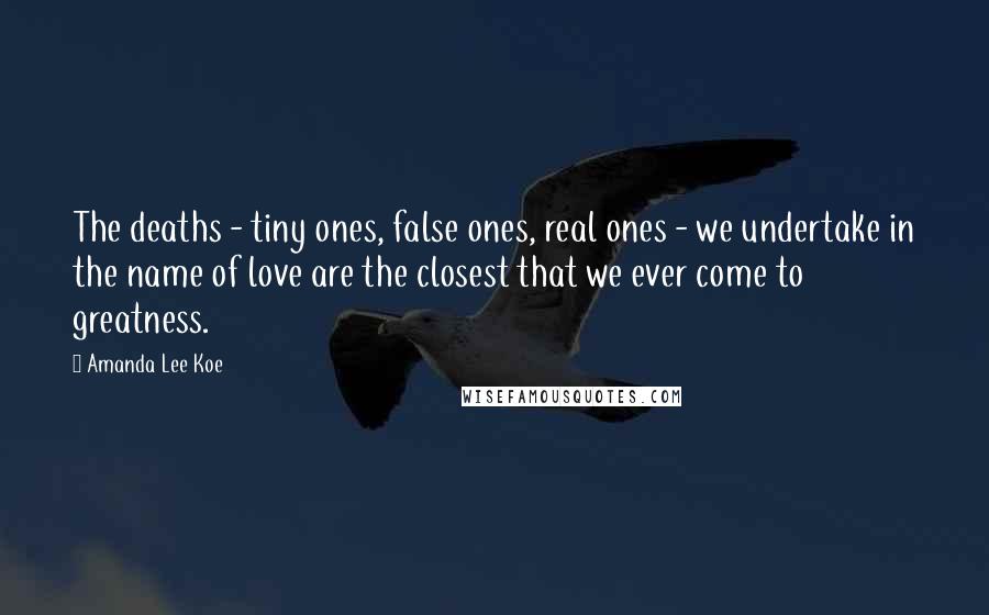 Amanda Lee Koe Quotes: The deaths - tiny ones, false ones, real ones - we undertake in the name of love are the closest that we ever come to greatness.