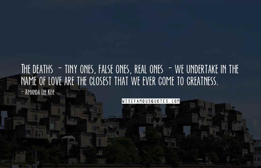 Amanda Lee Koe Quotes: The deaths - tiny ones, false ones, real ones - we undertake in the name of love are the closest that we ever come to greatness.