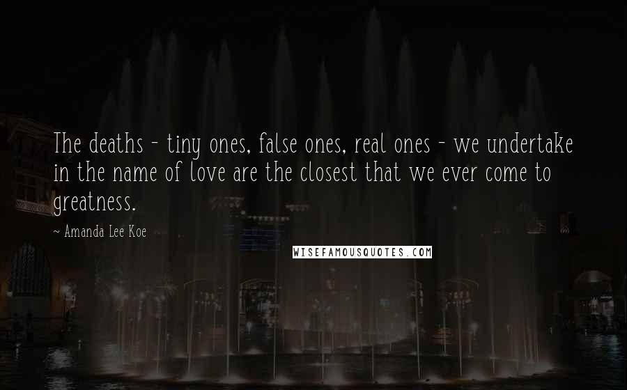 Amanda Lee Koe Quotes: The deaths - tiny ones, false ones, real ones - we undertake in the name of love are the closest that we ever come to greatness.