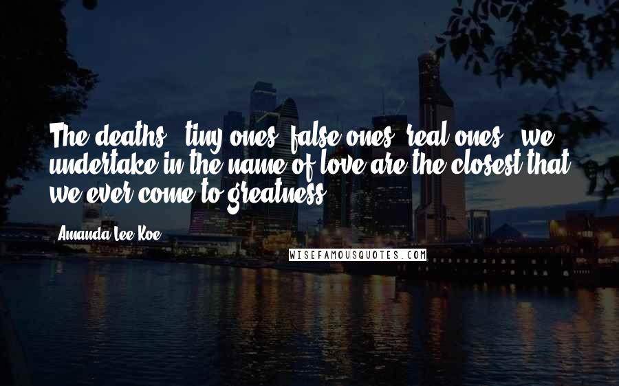 Amanda Lee Koe Quotes: The deaths - tiny ones, false ones, real ones - we undertake in the name of love are the closest that we ever come to greatness.