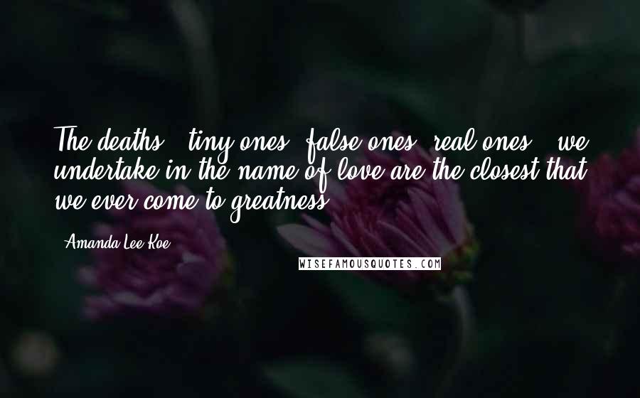 Amanda Lee Koe Quotes: The deaths - tiny ones, false ones, real ones - we undertake in the name of love are the closest that we ever come to greatness.