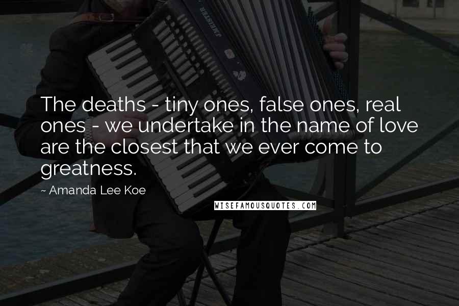 Amanda Lee Koe Quotes: The deaths - tiny ones, false ones, real ones - we undertake in the name of love are the closest that we ever come to greatness.