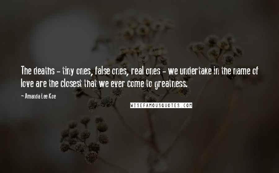 Amanda Lee Koe Quotes: The deaths - tiny ones, false ones, real ones - we undertake in the name of love are the closest that we ever come to greatness.